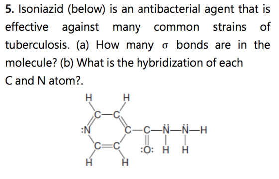 5. Isoniazid (below) is an antibacterial agent that is effective against many common strains of tuberculosis. (a) How many σ bonds are in the molecule? (b) What is the hybridization of each C and N atom? C-C C C-N-N-H