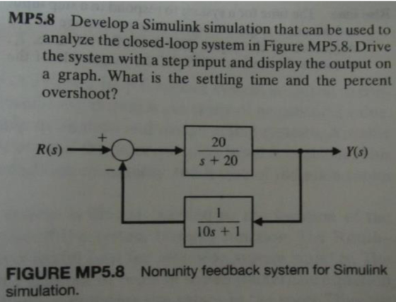 MP5.8 Develop a Simulink simulation that can be used to analyze the closed-loop system in Figure MP5.8. Drive the system with a step input and display the output on a graph. What is the settling time and the percent overshoot? s + 20 10s +1 Nonunity feedback system for Simulink FIGURE MP5.8 simulation.