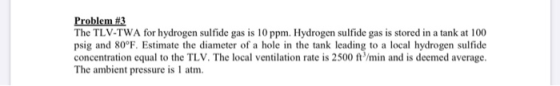 Problem #3 The TLV-TWA for hydrogen sulfide gas is 10 ppm. Hydrogen sulfide gas is stored in a tank at 100 psig and 80°F. Est