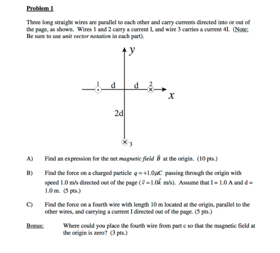 Problem 1 Three long straight wires are parallel to each other and carry currents directed into or out of the page, as shown. Wires 1 and 2 carry a current I, and wire 3 carries a current 4. (Note: Be sure to use unit vector notation in each part) 2 2d A) Find an expression for the net magnetic field B at the origin. (10 pts.) B) Find the force on a charged particle q1.0uC passing through the origin with speed 1.0 m /s directed out of the page ( v-1.0k m/s). Assume that I = 1.0 A and d 1.0 m. (5 pts.) C) Find the force on a fourth wire with length 10 m located at the origin, parallel to the other wires, and carrying a current I directed out of the page. (5 pts.) Bonus:Where could you place the fourth wire from part c so that the magnetic field at the origin is zero? (3 pts.)