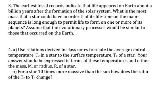 he earliest fossil records indicate that life appeared on Earth about a billion vears after the formation of the solar svstem. What is the most mass that a star could have in order that its life-time on the main- sequence is long enough to permit life to form on one or more of its planets? Assume that the evolutionary processes would be similar to those that occurred on the Earth, a) Use relations derived in class notes to relate the average central temperature, Tc in a star to the surface temperature, Te of a star. Your answer should be expressed in terms of these temperatures and either the mass, M, or radius, R, of a star. b) For a star 10 times more massive than the sun how does the ratio of the Tc to Te change?