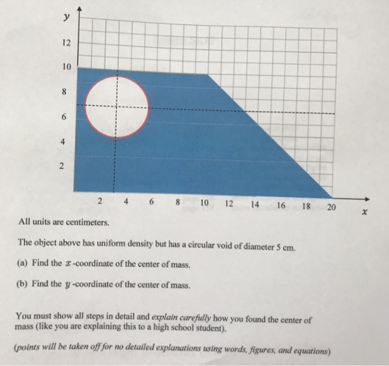 12 10 4 2 4 6 8 10 12 14 16 18 20 All units are centimeters. The object above has uniform density but has a circular void of diameter 5 cm. (a) Find the x-coordinate of the center of mass. (b) Find the y -coordinate of the center of mass. You must show all steps in detail and explain carefuly how you found the center of mass (like you are explaining this to a high school student). (points will be taken o for no detailed explanations using words, Jigures, and equations)