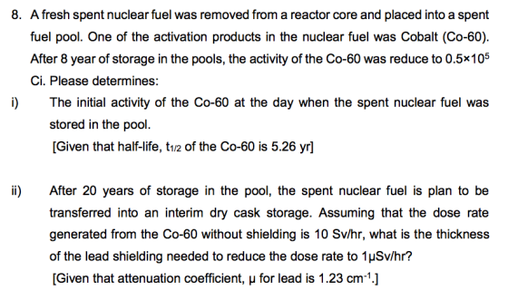 8. A fresh spent nuclear fuel was removed from a reactor core and placed into a spent fuel pool. One of the activation products in the nuclear fuel was Cobalt (Co-60). After 8 year of storage in the pools, the activity of the Co-60 was reduce to 0.5x105 Ci. Please determines: i)The initial activity of the Co-60 at the day when the spent nuclear fuel was stored in the pool. [Given that half-life, t1/2 of the Co-60 is 5.26 yr] ii) After 20 years of storage in the pool, the spent nuclear fuel is plan to be transferred into an interim dry cask storage. Assuming that the dose rate generated from the Co-60 without shielding is 10 Sv/hr, what is the thickness of the lead shielding needed to reduce the dose rate to 1HSv/hr? [Given that attenuation coefficient, u for lead is 1.23 cm]