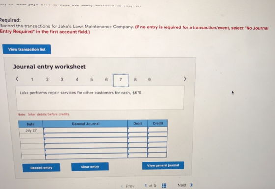 equired: Record the transactions for Jakes Lawn Maintenance Company. (f no entry is required for a transaction/event, select No Journal Entry Required in the first account field.) View transaction list ournal entry worksheet Luke performs repair services for other customers for cash, $670. Note: Enter debits before credits Date General Journal Debit Credit July 27 Clear entry View general journal Record entry Prev 1 of E Next>
