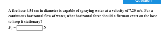 Question A fire hose 4.54 cm in diameter is capable of spraying water at a velocity of 7.20 m/s. For a continuous horizontal flow of water, what horizontal force should a fireman exert on the hose to keep it stationary?