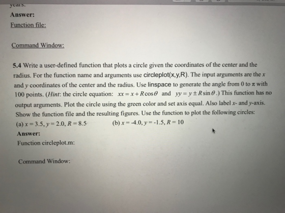 cars. Answer: Function file; Command Window: 5.4 Write a user-defined function that plots a circle given the coordinates of the center and the radius. For the function name and arguments use circleplot(x,y,R). The input arguments are the and y coordinates of the center and the radius. Use linspace to generte the angle from 0 to π with 100 points. (Hint: the circle equation: x+Rcos and yy-yRsin 0.) This function has no output arguments. Plot the circle using the green color and set axis equal. Also label x and y-axis. Show the function file and the resulting figures. Use the function to plot the following circles: (a) x-35, y 2.0, R 8.5 Answer: Function circleplot.m: (b) x 4.0, y 1.5, R- 10 Command Window: