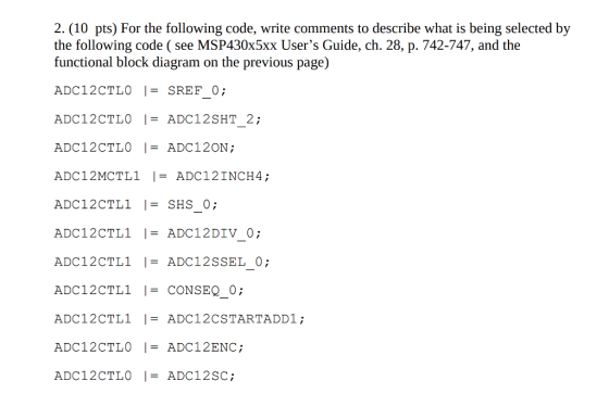 2. (10 pts) For the following code, write comments to describe what is being selected by the following code ( see MSP430x5xx Users Guide, ch. 28, p. 742-747, and the functional block diagram on the previous page) ADC12CTLO ISREF 0; ADC12CTLO I-ADC12SHT 2; ADC12CTL ADC12DIV 0; ADC12CTL -CONSEQ 0; ADC12CTL ADC12CSTARTADD1; ADC12CTLO ADC12SC;