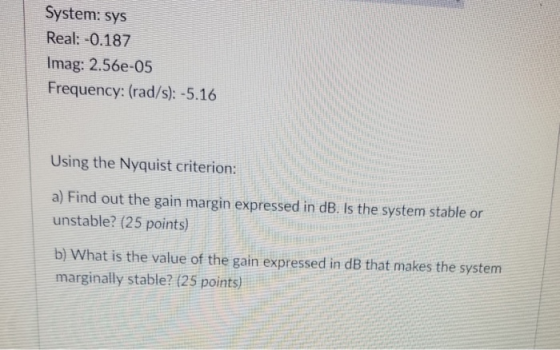 System: sys Real: -0.187 Imag: 2.56e-05 Frequency: (rad/s): -5.16 Using the Nyquist criterion a) Find out the gain margin expressed in dB. Is the system stable or unstable? (25 points) b) What is the value of the gain expressed in dB that makes the system marginally stable? (25 points)