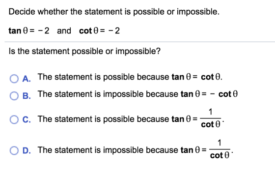 Decide whether the statement is possible or impossible. tan 0 = -2 and cot0 = -2 Is the statement possible or impossible? O A