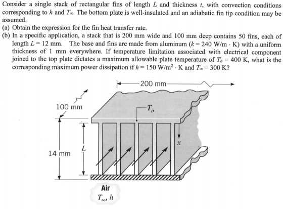 Consider a single stack of rectangular fins of length L and thickness t, with convection conditions corresponding to h and To. The bottom plate is well-insulated and an adiabatic fin tip condition may be assumed (a) Obtain the expression for the fin heat transfer rate (b) In a specific application, a stack that is 200 mm wide and 100 mm deep contains 50 fins, each of length L - 12 mm. The base and fins are made from aluminum (k 240 W/m K) with a uniform made from aluminum ( 240 W/m a uniform thickness of 1 mm everywhere. If temperature limitation associated with electrical component joined to the top plate dictates a maximum allowable plate temperature of T 400 K, what is the corresponding maximum power dissipation if h 150 W/m2 . K and To 300 K? 200 mm 100 mm T. 14 mm Air Too, h
