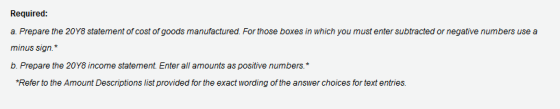 Required: a. Prepare the 20Y8 statement of cost of goods manufactured. For those boxes in which you must enter subtracted or negative numbers use a minus sign.* b. Prepare the 20Y8 income statement Enter all amounts as positive numbers.* Refer to the Amount Descriptions list provided for the exact wording of the answer choices for text entries.