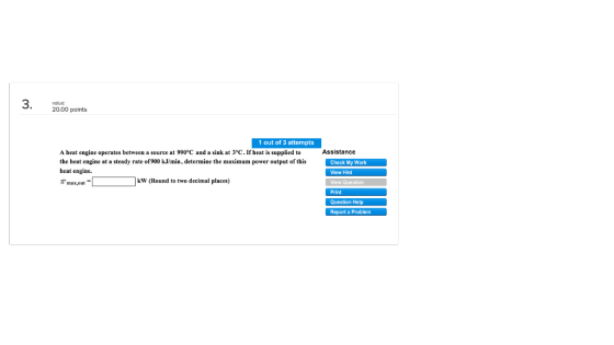 20.00 points 1 out of 3 attempts Assistance A heat engine operates between a source at 990°C and a sink at 3°C. If heat is supplied to the heat engine at a steady rate of900 kJ/min, determine the maximum power output of thisCheck My Work heat engine. View Hint View Question Print Question Help Report a Problem kW (Round to two decimal places) max,out