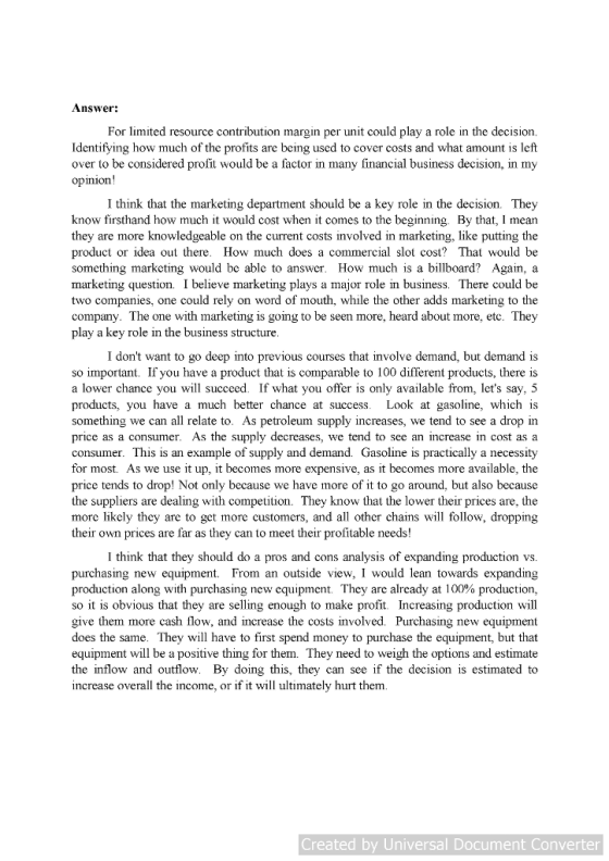 Answer: For limited resource contribution margin per unit could play a role in the decision. Identifying how much of the profits are being used to cover costs and what amount is left over to be considered profit would be a factor in many financial business decision, in my opinion! I think that the marketing department should be a key role in the decision. They know firsthand how much it would cost when it comes to the beginning. By that, I mean they are more knowledgeable on the current costs involved in marketing, like putting the product or idea out there. How much does a commercial slot cost? That would be something marketing would be able to answer. How much is a billboard? Again, a marketing question. I believe marketing plays a major role in business. There could be two companies, one could rely on word of mouth, while the other adds marketing to the company. The one with marketing is going to be seen more, heard about more, etc. They play a key role in the business structure I dont want to go deep into previous courses that involve demand, but demand is so important. If you have a product that is comparable to 100 different products, there is a lower chance you will succeed. If what you offer is only available from, lets say, 5 products, you have a much better chance at success. Look at gasoline, which is something we can all relate to. As petroleum supply increases, we tend to see a drop in price as a consumer. As the supply decreases, we tend to see an increase in cost as a consumer. This is an example of supply and demand. Gasoline is practically a necessity for most. As we use it up, it becomes more expensive, as it becomes more available, the price tends to drop! Not only because we have more of it to go around, but also because the suppliers are dealing with competition. They know that the lower their prices are, the more likely they are to get more customers, and all other chains will follow, dropping their own prices are far as they can to meet their profitable needs! I think that they should do a pros and cons analysis of expanding production vs purchasing new equipment. From an outside view, I would lean towards expanding production along with purchasing new equipment. They are already at 100% production. so it is obvious that they are selling enough to make profit Increasing production will give them more cash flow, and increase the costs involved. Purchasing new equipment does the same. They will have to first spend money to purchase the equipment, but that equipment will be a positive thing for them. They need to weigh the options and estimate the inflow and outflow. By doing this, they can see if the decision is estimated to increase overall the income, or if it will ultimately hurt them Created by Universal Document Converter