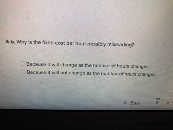 4-b. Why is the fixed cost per hour possibly misleading? Because it will change as the number of hours changes. O Because it will not change as the number of hours changes. K Prev 9 of 1