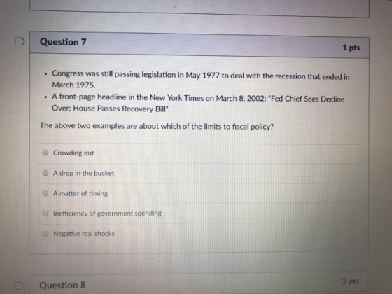 DQuestion 7 1 pts . Congress was still passing legislation in May 1977 to deal with the recession that ended in March 1975 . A front-page headline in the New York Times on March 8, 2002: Fed Chief Sees Decline Over; House Passes Recovery Bill The above two examples are about which of the limits to fiscal policy? O Crowding out O A drop in the bucket O A matter of timing Inefficiency of government spending O Negative real shocks 3 pts Question 8