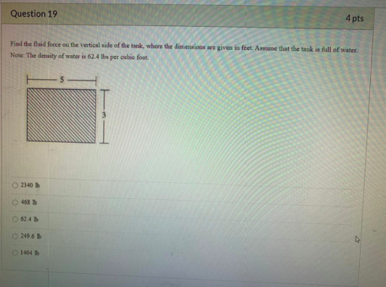 Question 19 4 pts Find the fluid force on the vertical side of the tank, where the dimensions are given in feet. Assume that