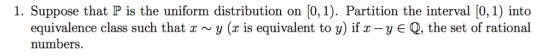 1. Suppose that P is the uniform distribution on [0,1). Partition the interval [0,1) into equivalence class such that x ~ y (x is equivalent to y) if x-y є Q, the set of rational numbers