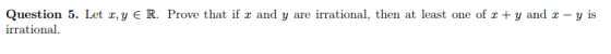 Question 5. Let x,y E R. Prove that if x and y are irrational, then at least one of 2 + y and c-y is irrational