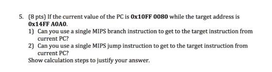 5. (8 pts) If the current value of the PC is 0x10FF 0080 while the target address is 0x14FF A0A0. 1) Can you use a single MIPS branch instruction to get to the target instruction from current PC? 2) Can you use a single MIPS jump instruction to get to the target instruction from current PC? Show calculation steps to justify your answer