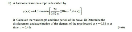 b) A harmonic wave on a rope is described by y(x,) (4.0 mm)siOx)] 2π 0.82 m i) Calculate the wavelength and time period of the wave. ii) Determine the displacement and acceleration of the element of the rope located at x = 0.58 m at time, t = 0.41 s. (4+6)