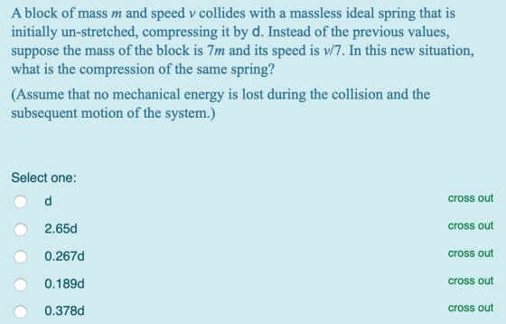 A block of mass m and speed v collides with a massless ideal spring that is initially un-stretched, compressing it by d. Inst