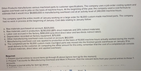 Dillon Products manufactures various machined parts to customer specifications. The company uses a job-order costing system and applies overhead cost to jobs on the basis of machine-hours. At the beginning of the year, the company used a cost formula estimate that it would incur $4,800,000 in manufacturing overhead cost at an activity level of 240,000 machine-hours e company spent the entire month of January working on a large order for 16,000 custom-made machined parts. The company had no work in process at the beginning of January. Cost data relating to January follow a. Raw materials purchased on account, $325,000. b. Raw materials used in production $290 00 80% direct materials and 20% indirectr aterials c. Labor cost accrued in the factory, $180,000 (one-third direct labor and two-thirds indirect labor). Depreciation recorded on factory equipment, $75,000 e. Other manufacturing overhead costs incurred on account, $62,000 anufacturing overhead cost was applied to production on the basis of 15,000 machine-hours actually worked during the month. g. The completed job for 16,000 p 0 custom-made machined parts was moved into the finished goods warehouse on January 31 to stomer. (In computing the dollar amount for this entry, remember that the cost of a completed job consists of direct materials, direct labor, and applied overhead.) Required 1. Prepare journal entries to record items (a) through () above (ignore item (g) for the moment) 2. Prepare T-accounts for accounts. Manufacturing Overhead and Work in Process. Post the relevant items from your journal entries to these T 3. Prepare a journal entry for item (g) above.