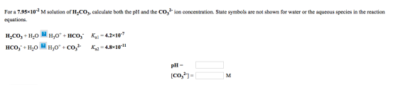 For a 7.95x10-2 M solution of H,C0g, calculate both the pH and the CO2-ion concentration. State symbols are not shown for wat