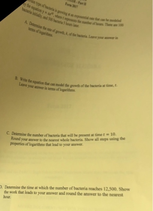 or 201 growing s hours lter the rate of growth, k, of the btria Loe or erms of logarithms that can model the growth of the hacteria at time, Ltave your answer in terms of logarithms #10. Round your answer to the nearest whole bacteria. Show all steps using the properties of logarithms that lead to your answer. C. Determine the number of bacteria that will be present at time t the work that leads to your answer and round the answer to the nearest hour. . Determine the time at which the number of bacteria reaches 12,500. Show