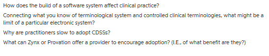 How does the build of a software system affect clinical practice? Connecting what you know of terminological system and controlled clinical terminologies, what might be a limit of a particular electronic system? Why are practitioners slow to adopt CDSSs? What can Zynx or Provation offer a provider to encourage adoption? (I.E., of what benefit are they?)