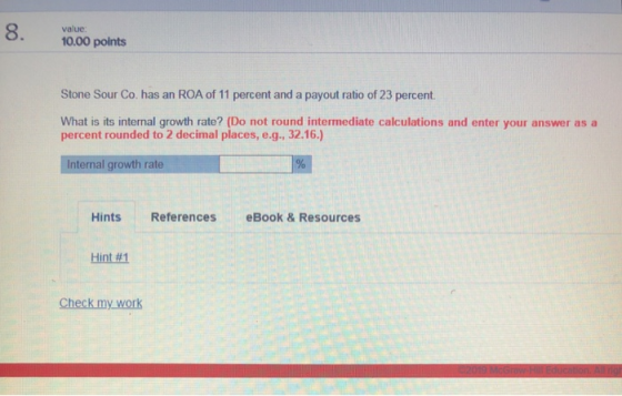 8. value 10.00 points Stone Sour Co. has an ROA of 11 percent and a payout ratio of 23 percent. What is its internal growth rate? (Do not round intermediate calculations and enter your answer as a percent rounded to 2 decimal places, e.g., 32.16.) Internal growth rate Hints References eBook&Resources Hint #1 Check my work