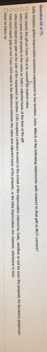 Question 62 of 75. Robbins gihed depreciable business equipment to her brother, John. Which of the following statements with respect to that giftis NOT correct? the gifl on Form 709 at ts uet r market value Johns basis in the property is the same as Sallys adjusted basis at the ime of the git Johe must report any gain on his sale of the Sally must report gain as Section 1245 recapture (ordinary income) to the extent of the depreciation claimed by Sally, whether or not he uses the property for business purposes on her Form 1040 equal to the difference between the value and adjusted basis of the property, or the total depreciation she dlamed, whichever is less