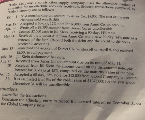 Company, a construction supply company, uses the allowance method o transactions completed by nting for uncollectible accounts receivable. Selected transactions co Ditzler Company are as follows: Ditzler 1 Sold merchandise on account to Ames Co., $8,000. The cost of the mer- Feb. chandise sold was $4,500. Mar 15, Accepted a 60-day, 12% note for $8,000 from Am Anr 9. Wrote off a $2,500 account from Dorset Co. as uncollectible. es Co. on account. Loaned $7,500 cash to Jill Klein, receiving a 90-day, 14% note. 21. May 14, Received the interest due from Ames Co. and a new 90-day, 14% note as a renewal of the loan. (Record both the debit and the credit to the notes receivable account.) June 13. Reinstated the account of Dorset Co, written off on April 9, and received $2,500 in full payment. Jill Klein dishonored her note. July 20. 8 Received from Ames Co. the amount due on its note of May 14. interest for 30 days at 15%, computed on the maturity value of the note. It is estimated that 3% of the credit sales of $1,375,000 for the year ended Au g. 12. 19. Received from Jill Klein the amount owed on the dishonored note, plus ec. 16. Accepted a 60-day, 12% note for $12,000 from Global Company on account. 31. December 31 will be uncollectible. structions Journalize the transactions. Journalize the adjusting entry to record the accrued interest on December 31 on the Global Company note.