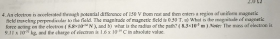 2.032 4. An electron is accelerated through potential difference of 150 V from rest and then enters a region of uniform magnetic field traveling perpendicular to the field. The magnitude of magnetic field is 0.50 T. a) What is the magnitude of magnetic force acting on the electron (5.8x10-14 N), and b) what is the radius of the path? (8.3x10 m) Note: The mass of electron is 9.11 x 103 kg, and the charge of electron is 1.6x 10-1 C in absolute value.