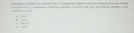 3) (4 points) Calculate the following 5-bit 2s-complement addition equations showing all carries. Clearly show the 5-bit 2s complement of the two operands, circle the 5-bit sum, and indicate whether or not overflow occurred. a) 10+6 c) 10+(-6) d) 12+8