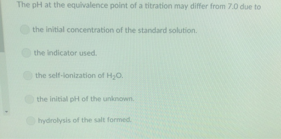 The pH at the equivalence point of a titration may differ from 7.0 due to the initial concentration of the standard solution the indicator used. the self-ionization of H20 the initial pH of the unknown. hydrolysis of the salt formed