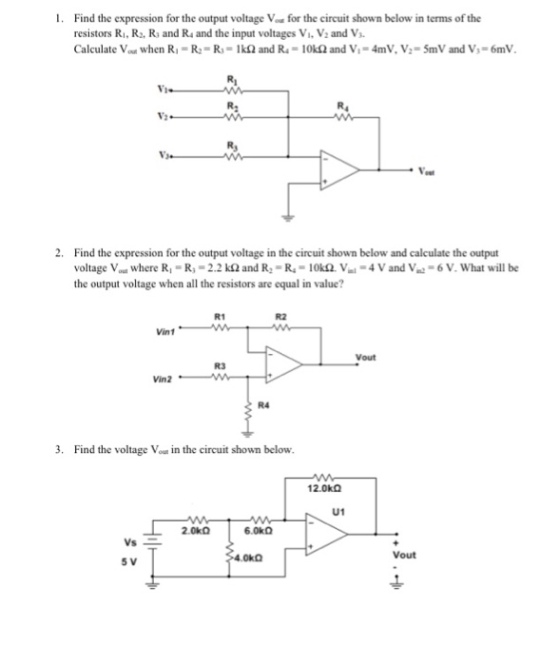 1. Find the expression for the output voltage Vou for the circuit shown below in terms of the resistors Ri, R, R and Rs and the input voltages Vi. V2 and V Calculate Vout when R.-R: = R.-1? and R.-10kfand V, = 4nnV, V,-5mV and V,-6m1V. N3. 2. Find the expression for the output voltage in the circuit shown below and calculate the output voltage Vou where R-R-2.2 k2 and R R-10kQ. V-4 V and V the output voltage when all the resistors are equal in value? 6 V. What will be R1 R2 Vint R3 R4 3. Find the voltage Vou in the circuit shown below. 12.0kQ U1 Vout 5 V