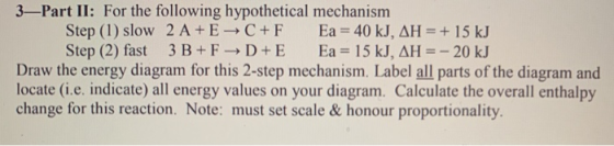 3—Part II: For the following hypothetical mechanism Step (1) slow 2 A+ E + C + F Ea = 40 kJ, AH = + 15 kJ Step (2) fast 3 B+F