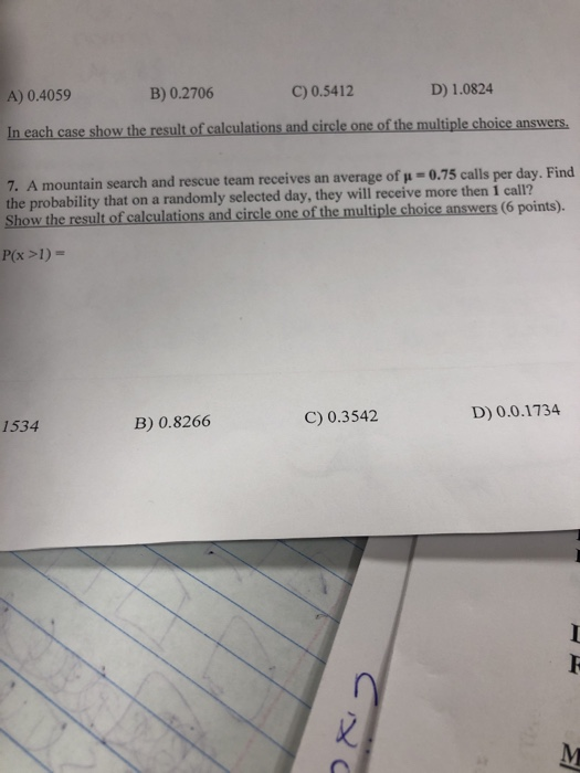 A) 0.4059 In each case show the result of calculations and circle one of the multiple choice answers. 7. A mountain search and rescue team receives an average of u-0.75 calls per day. Find B) 0.2706 C) 0.5412 D) 1.0824 the probability that on a randomly selected day, they will receive more then 1 call? Show the resultof calculations.and circle one of the multiple choice answers (6 points). 1534 B) 0.8266 C) 0.3542 D) 0.0.1734 乂 ,