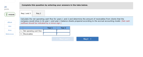 Complete this question by entering your answers in the tabs below. 20 points RReq 2 Req 1 and 3 01:53:59 Calculate the net operating cash flow for years 1 and 2 and determine the amount of receivables from clients that the company would show in its year 1 and year 2 balance sheets prepared according to the accrual accounting model. (Net cash outflows should be indicated by a minus sign.) eBook Hint Print References Year 1 Year 2 1. Net operating cash flow 3. Receivables Req 1 and 3 Req 2