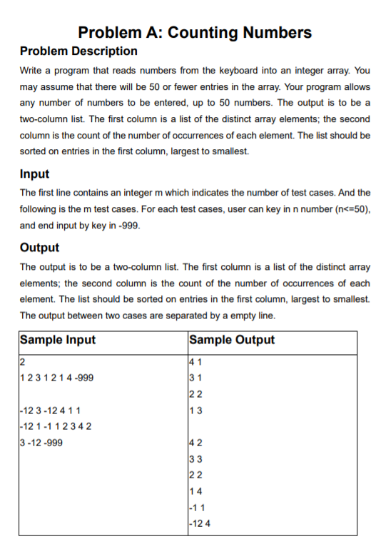 Problem A: Counting Numbers Problem Description Write a program that reads numbers from the keyboard into an integer array. You may assume that there will be 50 or fewer entries in the array. Your program allows any number of numbers to be entered, up to 50 numbers. The output is to be a two-column list. The first column is a list of the distinct array elements; the second column is the count of the number of occurrences of each element. The list should be sorted on entries in the first column, largest to smallest. Input The first line contains an integer m which indicates the number of test cases. And the following is the m test cases. For each test cases, user can key in n number (n 50), and end input by key in -999 Output The output is to be a two-column list. The first column is a list of the distinct array elements; the second column is the count of the number of occurrences of each element. The list should be sorted on entries in the first column, largest to smallest. The output between two cases are separated by a empty line Sample Input Sample Output 1231214-999 3 1 12 3-12 4 11 12 1-112342 3-12-999 2 12 4