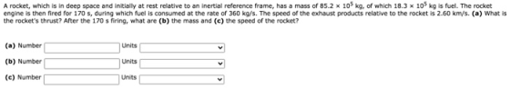 A rocket, which is in deep space and initially at rest relative to an inertial reference frame, has a mass of 85.2 x 105 kg,
