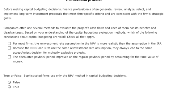 Before making capital budgeting decisions, finance professionals often generate, review, analyze, select, and implement long-term investment proposals that meet firm-specific criteria and are consistent with the firms strategic goals. Companies often use several methods to evaluate the projects cash flows and each of them has its benefits and disadvantages. Based on your understanding of the capital budgeting evaluation methods, which of the following conclusions about capital budgeting are valid? Check all that apply. For most firms, the reinvestment rate assumption in the NPV is more realistic than the assumption in the IRR. Because the MIRR and NPV use the same reinvestment rate assumption, they always lead to the same accept/reject decision for mutually exclusive projects. The discounted payback period improves on the regular payback period by accounting for the time value of money True or False: Sophisticated firms use only the NPV method in capital budgeting decisions False O True