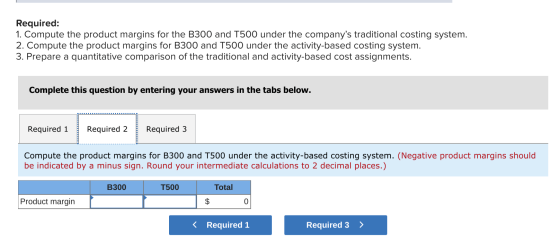 Required: 1. Compute the product margins for the B300 and T500 under the companys traditional costing system. 2. Compute the
