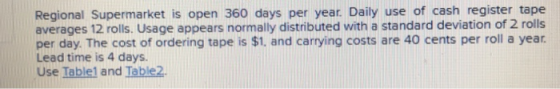 Regional Supermarket is open 360 days per year. Daily use of cash register tape averages 12 rolls. Usage appears normally distributed with a standard deviation of 2 rolls per day The cost of ordering tape is $1, and carrying costs are 40 cents per roll a year Lead time is 4 days. Use Iablel and Table2