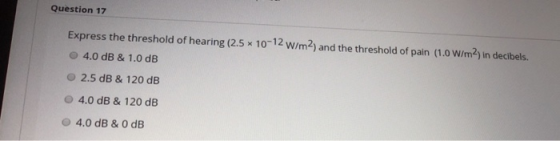 Question 17 Express the threshold of hearing (2.5 x 10-12 W/m2) and the threshold of pain (1.0 W/m2) in decibels. 4.0 dB & 1.