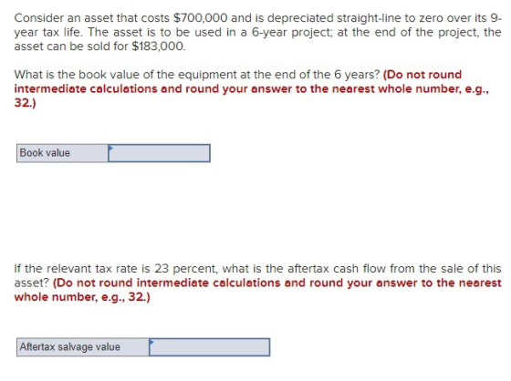 Consider an asset that costs $700,000 and is depreciated straight-line to zero over its 9- year tax life. The asset is to be