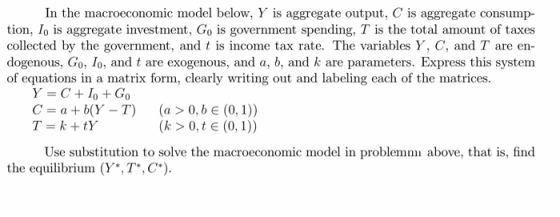 In the macroeconomic model below, Y is aggregate output, C is aggregate consump- tion, Io is aggregate investment, Go is government spending, T is the total amount of taxes collected by the government, and t is income tax rate. The variables Y, C, and T are en dogenous, Go, lo, and t are exogenous, and a, b, and k are parameters. Express this system of equations in a matrix form, clearly wrting out and labeling each of the matrices. Y=C+10 + Go C-bY-T) (a >0,b e (0,1)) Use substitution to solve the macroeconomic model in problem above, that is, find the equilibrium (Y*,TC)