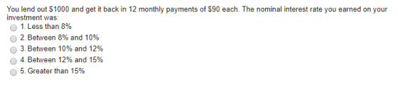 You lend out $1000 and get it back in 12 monthly payments of $90 each. The nominal interest rate you earned on your investmen