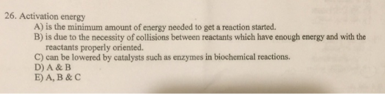 26. Activation energy A) is the minimum amount of energy needed to get a reaction started. B) is due to the necessity of coll