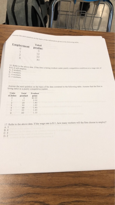 be next question on the bis of inormation Total Employment prdu 12 30 16 Refcr 10, it will employ A. 2 workers dala If the firm is hiring workers smder purely competitive comitios atwaa ot C 4 workers D. 5 workers Answer the next question on the basis of the data contained in the following table. Assume that the firm i hiring labor in a purely competitive market Units TetalProduct ef la bor preduct price 52.20 2.00 15 28 39 48 1.60 1.40 1.20 60 17. Refer to the above data. If the wage rate is $11, how many workers will the fim choose to employ? A. 5 B. 4 C. 3 D. 2